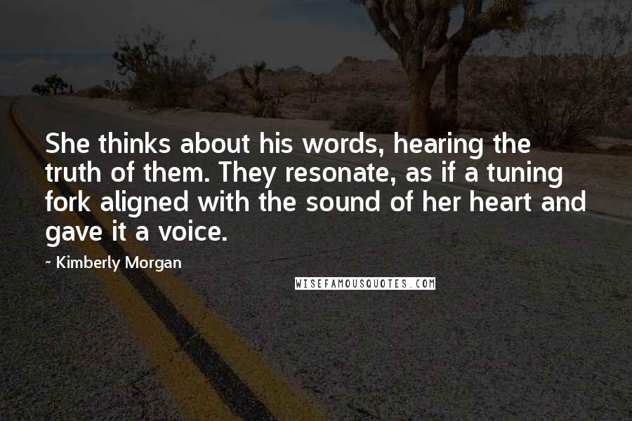 Kimberly Morgan quotes: She thinks about his words, hearing the truth of them. They resonate, as if a tuning fork aligned with the sound of her heart and gave it a voice.
