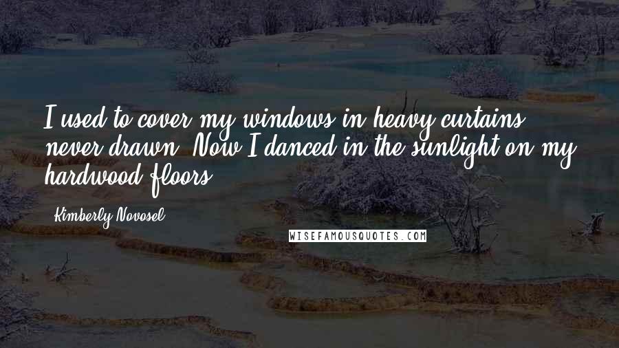 Kimberly Novosel quotes: I used to cover my windows in heavy curtains, never drawn. Now I danced in the sunlight on my hardwood floors.