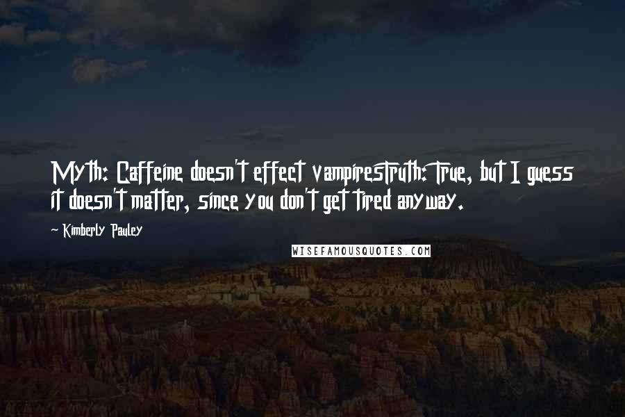 Kimberly Pauley quotes: Myth: Caffeine doesn't effect vampiresTruth: True, but I guess it doesn't matter, since you don't get tired anyway. Kimberly Pauley quotes: Myth: Caffeine doesn't effect vampiresTruth: True, but I guess it doesn't matter, since you don't get tired anyway.
