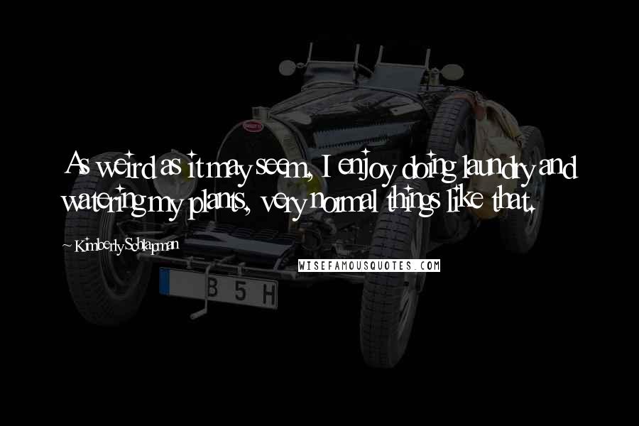 Kimberly Schlapman quotes: As weird as it may seem, I enjoy doing laundry and watering my plants, very normal things like that.