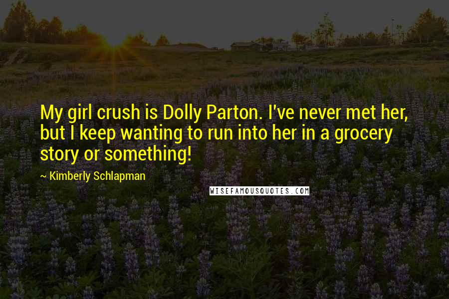 Kimberly Schlapman quotes: My girl crush is Dolly Parton. I've never met her, but I keep wanting to run into her in a grocery story or something!