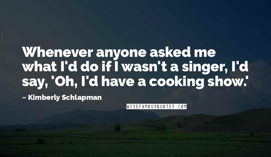 Kimberly Schlapman quotes: Whenever anyone asked me what I'd do if I wasn't a singer, I'd say, 'Oh, I'd have a cooking show.'