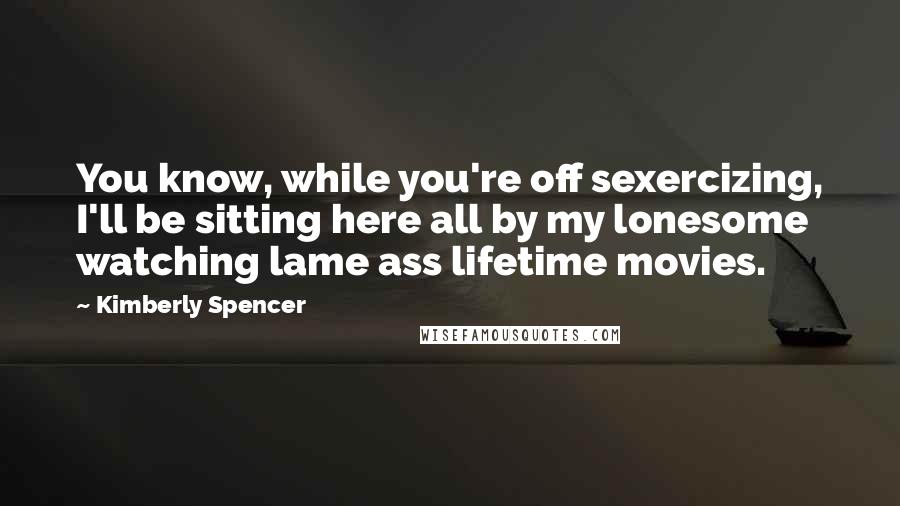 Kimberly Spencer quotes: You know, while you're off sexercizing, I'll be sitting here all by my lonesome watching lame ass lifetime movies.