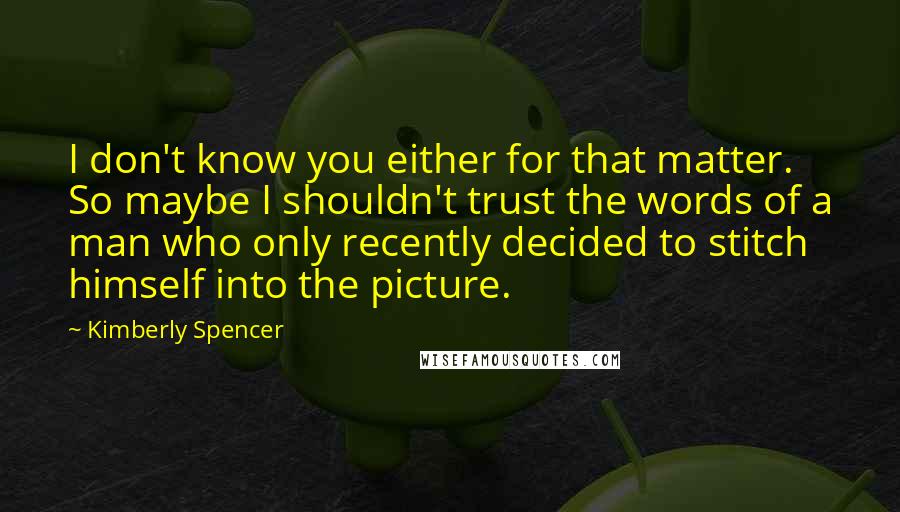 Kimberly Spencer quotes: I don't know you either for that matter. So maybe I shouldn't trust the words of a man who only recently decided to stitch himself into the picture. Kimberly Spencer quotes: I don't know you either for that matter. So maybe I shouldn't trust the words of a man who only recently decided to stitch himself into the picture.