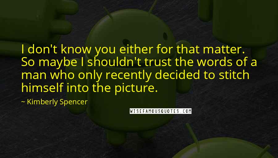 Kimberly Spencer quotes: I don't know you either for that matter. So maybe I shouldn't trust the words of a man who only recently decided to stitch himself into the picture.