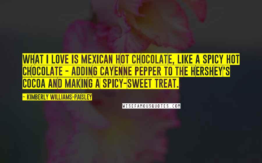 Kimberly Williams-Paisley quotes: What I love is Mexican hot chocolate, like a spicy hot chocolate - adding cayenne pepper to the Hershey's cocoa and making a spicy-sweet treat.