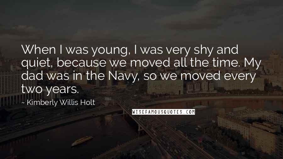 Kimberly Willis Holt quotes: When I was young, I was very shy and quiet, because we moved all the time. My dad was in the Navy, so we moved every two years.