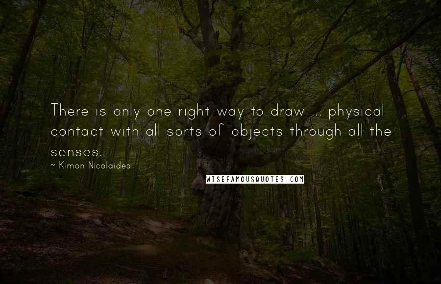 Kimon Nicolaides quotes: There is only one right way to draw ... physical contact with all sorts of objects through all the senses. Kimon Nicolaides quotes: There is only one right way to draw ... physical contact with all sorts of objects through all the senses.