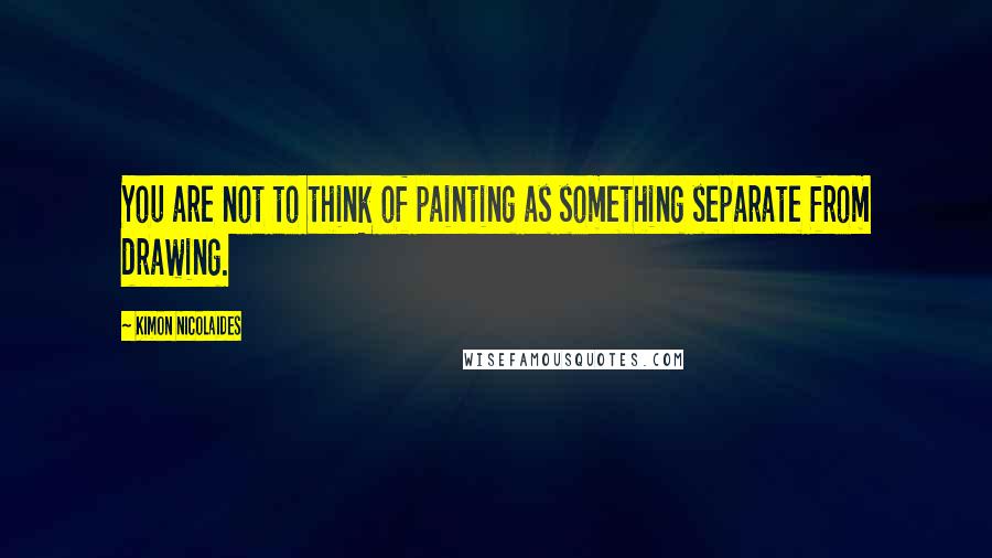 Kimon Nicolaides quotes: You are not to think of painting as something separate from drawing.