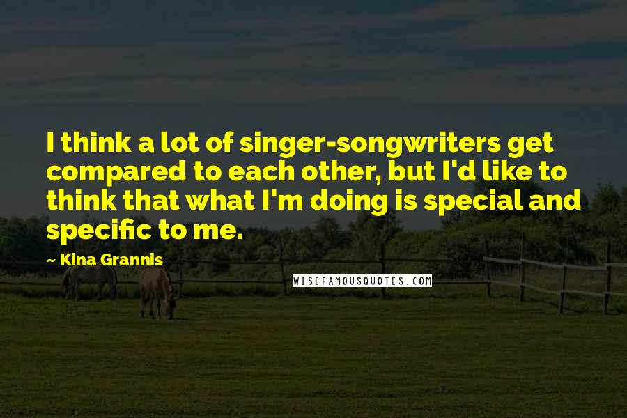 Kina Grannis quotes: I think a lot of singer-songwriters get compared to each other, but I'd like to think that what I'm doing is special and specific to me. Kina Grannis quotes: I think a lot of singer-songwriters get compared to each other, but I'd like to think that what I'm doing is special and specific to me.