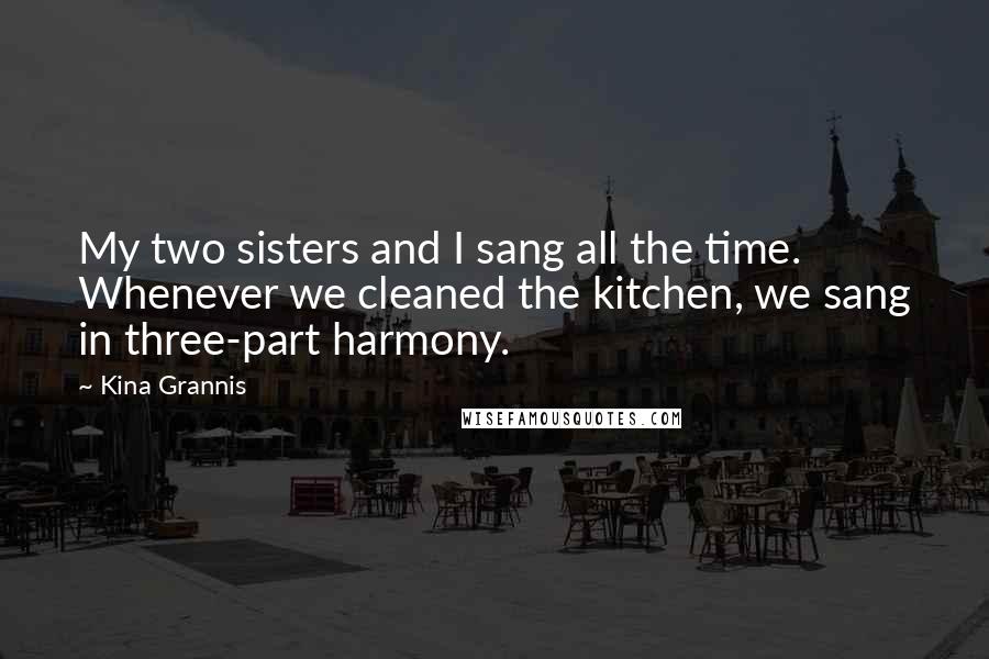 Kina Grannis quotes: My two sisters and I sang all the time. Whenever we cleaned the kitchen, we sang in three-part harmony.