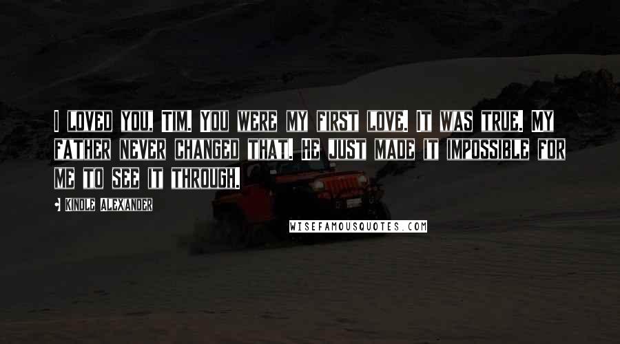 Kindle Alexander quotes: I loved you, Tim. You were my first love. It was true. My father never changed that. He just made it impossible for me to see it through.