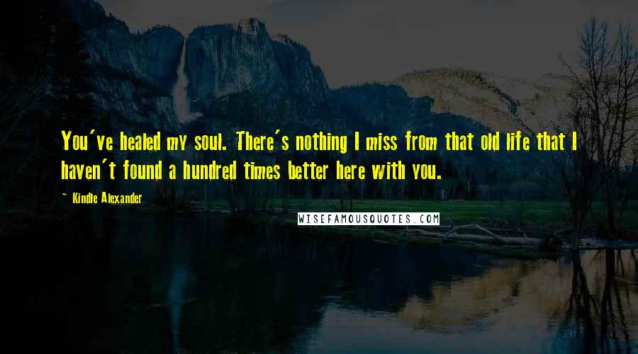 Kindle Alexander quotes: You've healed my soul. There's nothing I miss from that old life that I haven't found a hundred times better here with you.
