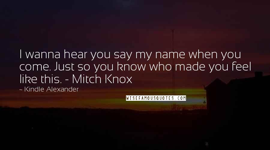 Kindle Alexander quotes: I wanna hear you say my name when you come. Just so you know who made you feel like this. - Mitch Knox
