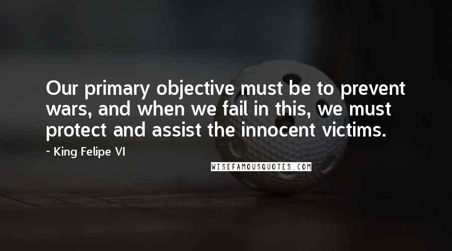King Felipe VI quotes: Our primary objective must be to prevent wars, and when we fail in this, we must protect and assist the innocent victims.
