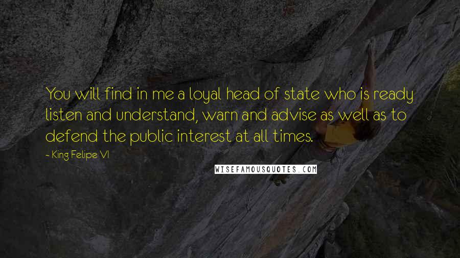 King Felipe VI quotes: You will find in me a loyal head of state who is ready listen and understand, warn and advise as well as to defend the public interest at all times. King Felipe VI quotes: You will find in me a loyal head of state who is ready listen and understand, warn and advise as well as to defend the public interest at all times.