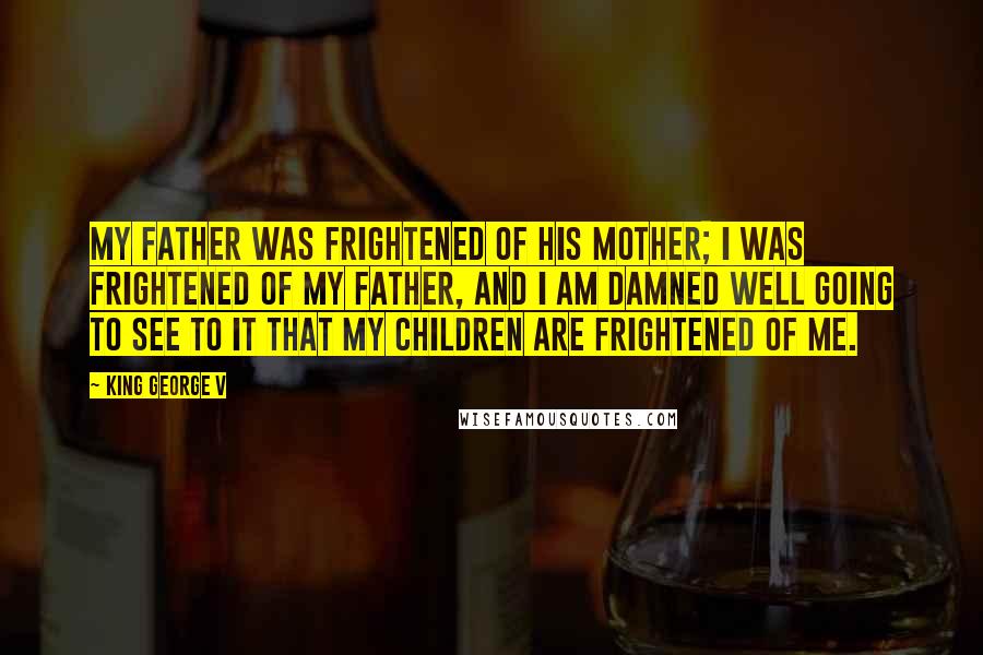 King George V quotes: My father was frightened of his mother; I was frightened of my father, and I am damned well going to see to it that my children are frightened of me.