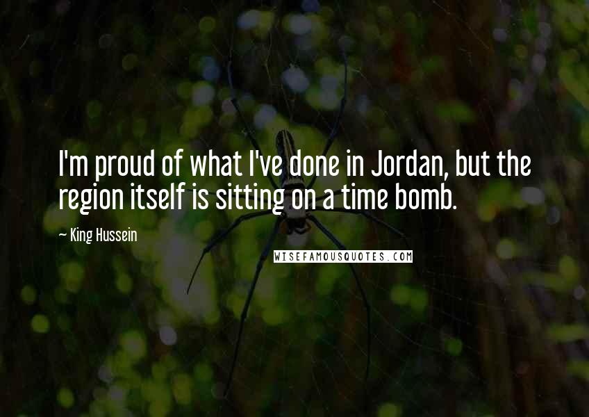 King Hussein quotes: I'm proud of what I've done in Jordan, but the region itself is sitting on a time bomb.