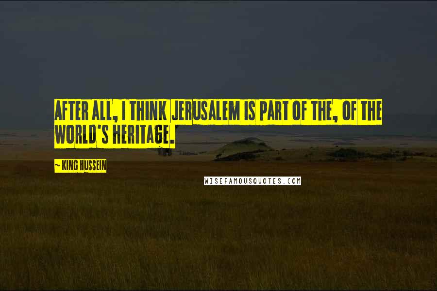 King Hussein quotes: After all, I think Jerusalem is part of the, of the world's heritage.