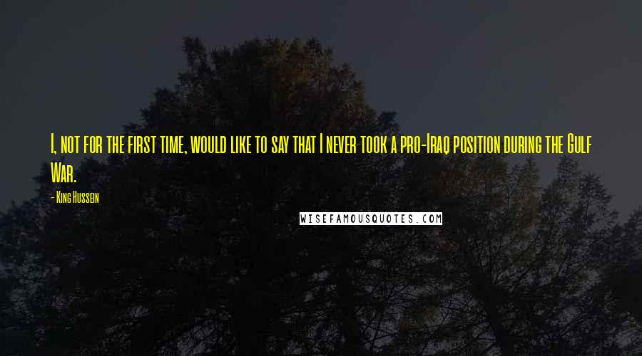 King Hussein quotes: I, not for the first time, would like to say that I never took a pro-Iraq position during the Gulf War.