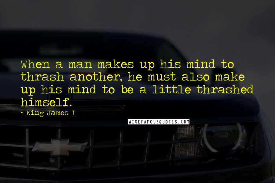 King James I quotes: When a man makes up his mind to thrash another, he must also make up his mind to be a little thrashed himself.