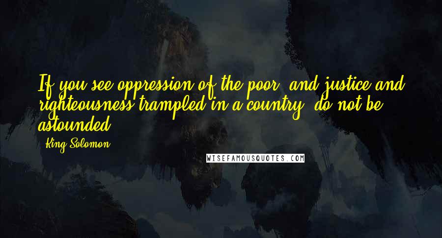 King Solomon quotes: If you see oppression of the poor, and justice and righteousness trampled in a country, do not be astounded. King Solomon quotes: If you see oppression of the poor, and justice and righteousness trampled in a country, do not be astounded.