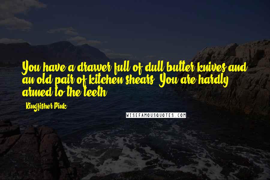 Kingfisher Pink quotes: You have a drawer full of dull butter knives and an old pair of kitchen shears. You are hardly armed to the teeth.