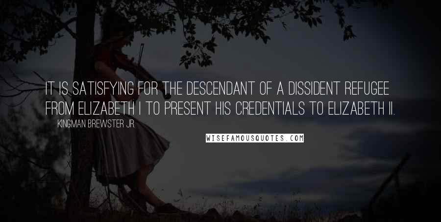 Kingman Brewster Jr. quotes: It is satisfying for the descendant of a dissident refugee from Elizabeth I to present his credentials to Elizabeth II.
