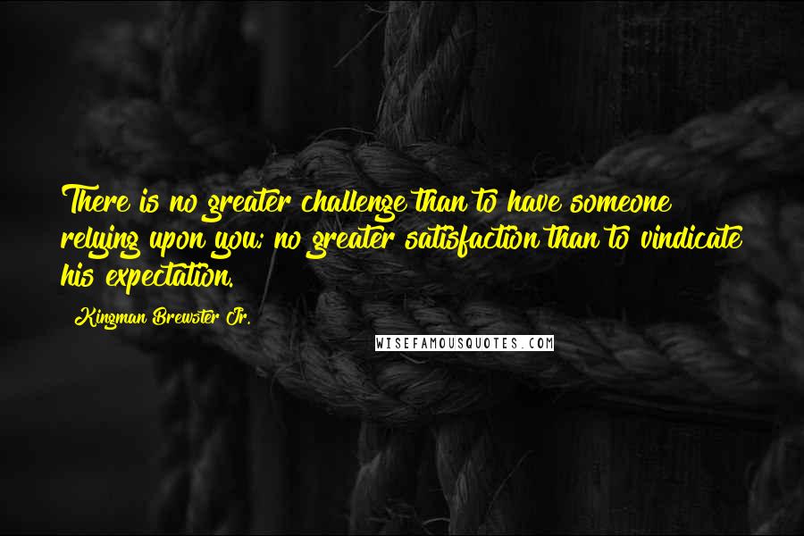 Kingman Brewster Jr. quotes: There is no greater challenge than to have someone relying upon you; no greater satisfaction than to vindicate his expectation.