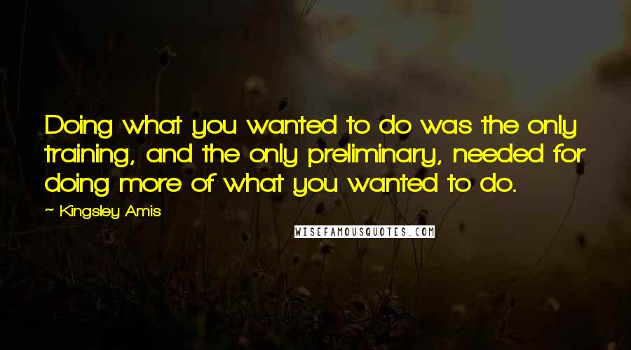 Kingsley Amis quotes: Doing what you wanted to do was the only training, and the only preliminary, needed for doing more of what you wanted to do.