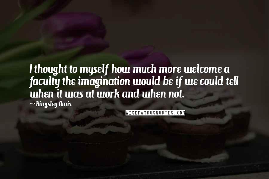 Kingsley Amis quotes: I thought to myself how much more welcome a faculty the imagination would be if we could tell when it was at work and when not.