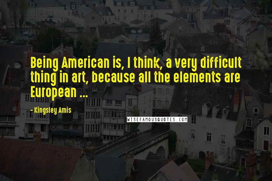Kingsley Amis quotes: Being American is, I think, a very difficult thing in art, because all the elements are European ...