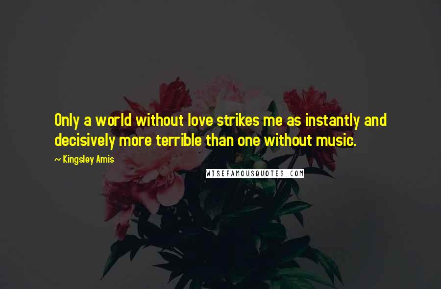 Kingsley Amis quotes: Only a world without love strikes me as instantly and decisively more terrible than one without music.