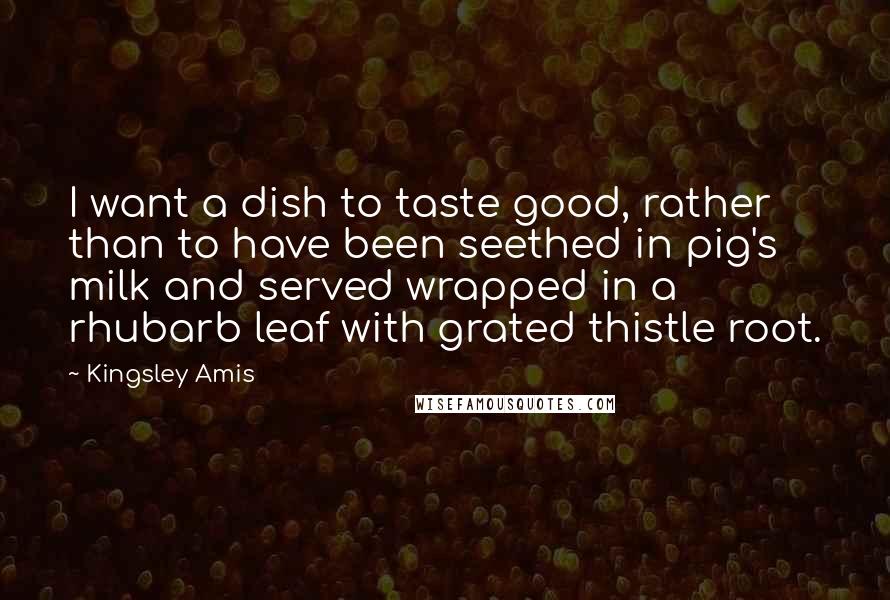 Kingsley Amis quotes: I want a dish to taste good, rather than to have been seethed in pig's milk and served wrapped in a rhubarb leaf with grated thistle root.
