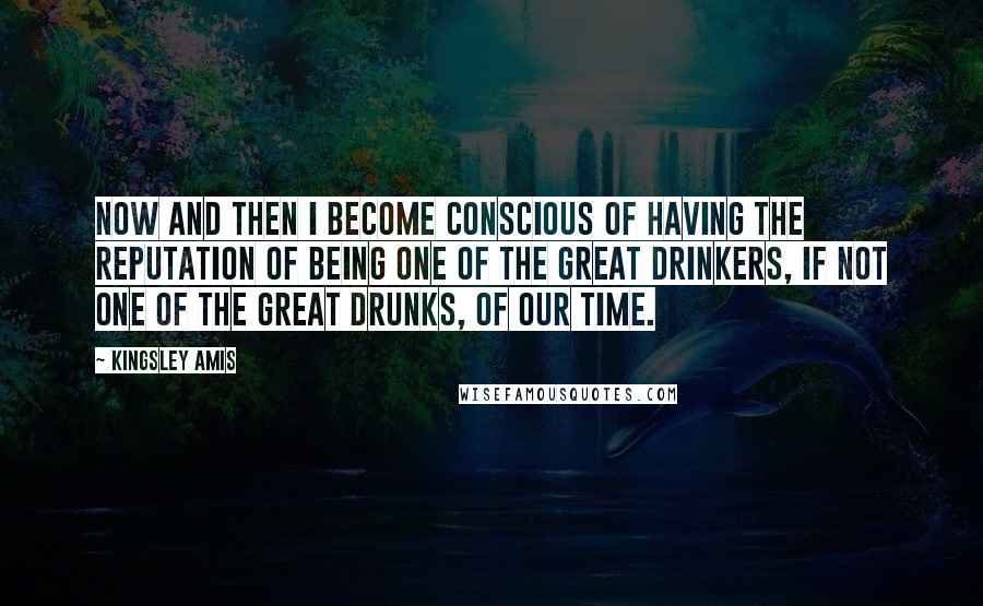 Kingsley Amis quotes: Now and then I become conscious of having the reputation of being one of the great drinkers, if not one of the great drunks, of our time.
