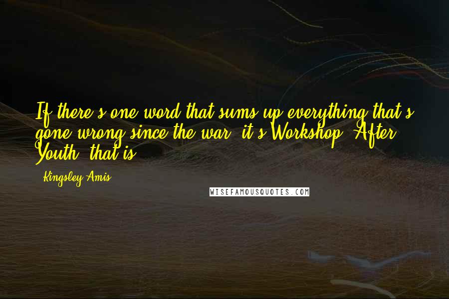 Kingsley Amis quotes: If there's one word that sums up everything that's gone wrong since the war, it's Workshop. After Youth, that is.