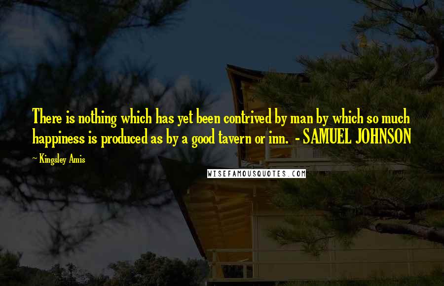 Kingsley Amis quotes: There is nothing which has yet been contrived by man by which so much happiness is produced as by a good tavern or inn. - SAMUEL JOHNSON