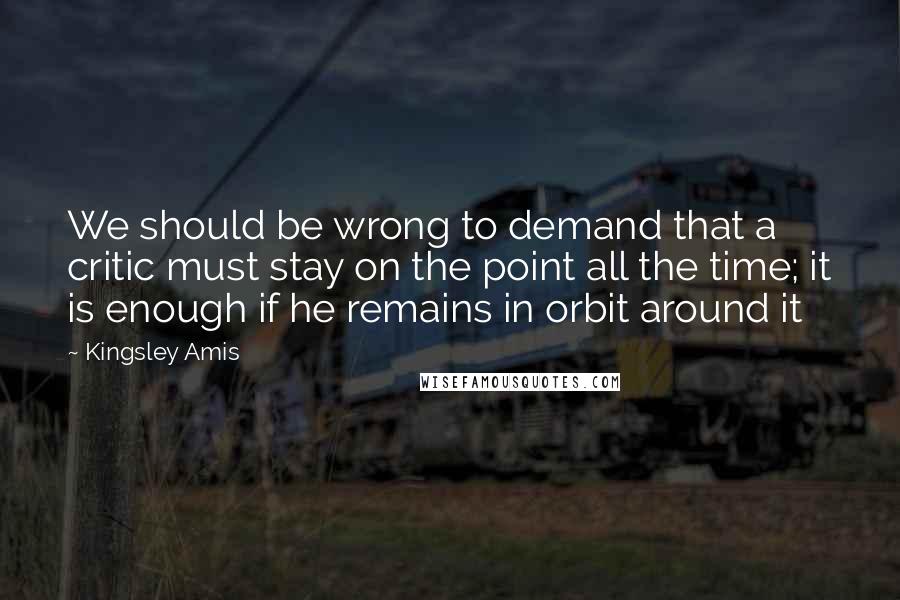 Kingsley Amis quotes: We should be wrong to demand that a critic must stay on the point all the time; it is enough if he remains in orbit around it