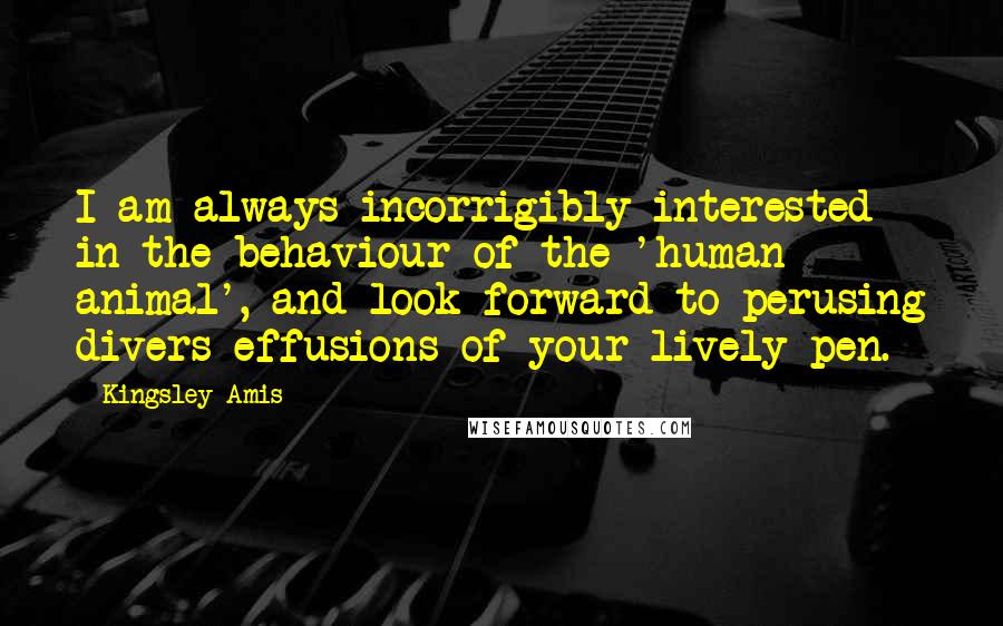 Kingsley Amis quotes: I am always incorrigibly interested in the behaviour of the 'human animal', and look forward to perusing divers effusions of your lively pen.