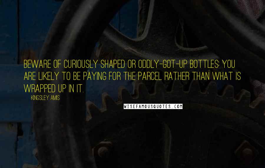 Kingsley Amis quotes: Beware of curiously shaped or oddly-got-up bottles: you are likely to be paying for the parcel rather than what is wrapped up in it.