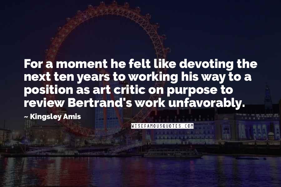 Kingsley Amis quotes: For a moment he felt like devoting the next ten years to working his way to a position as art critic on purpose to review Bertrand's work unfavorably.