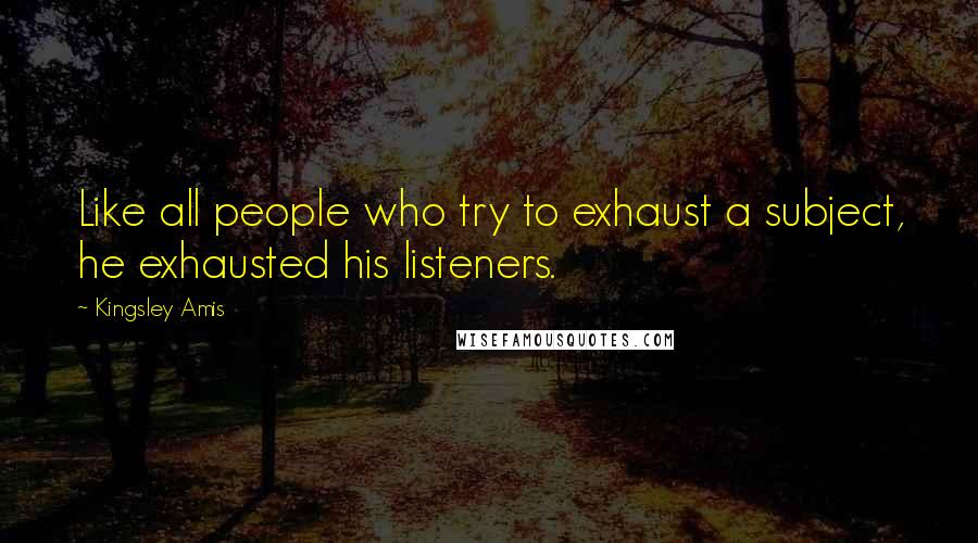 Kingsley Amis quotes: Like all people who try to exhaust a subject, he exhausted his listeners.