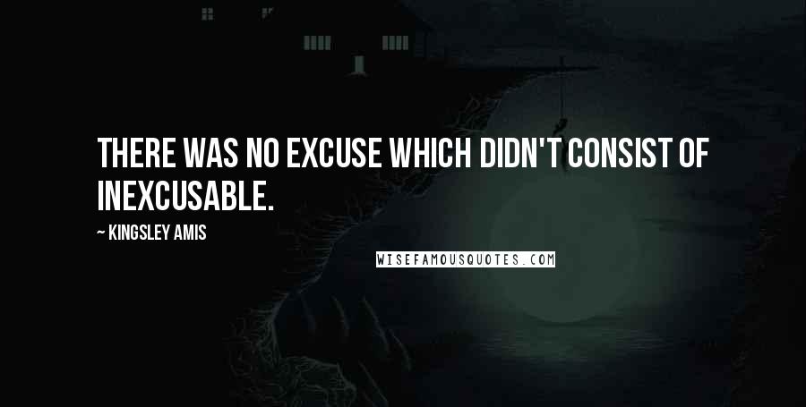 Kingsley Amis quotes: There was no excuse which didn't consist of inexcusable.