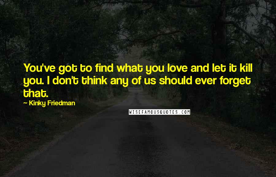Kinky Friedman quotes: You've got to find what you love and let it kill you. I don't think any of us should ever forget that. Kinky Friedman quotes: You've got to find what you love and let it kill you. I don't think any of us should ever forget that.