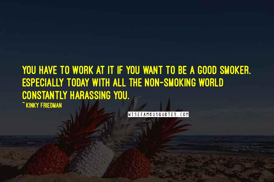 Kinky Friedman quotes: You have to work at it if you want to be a good smoker. Especially today with all the non-smoking world constantly harassing you.