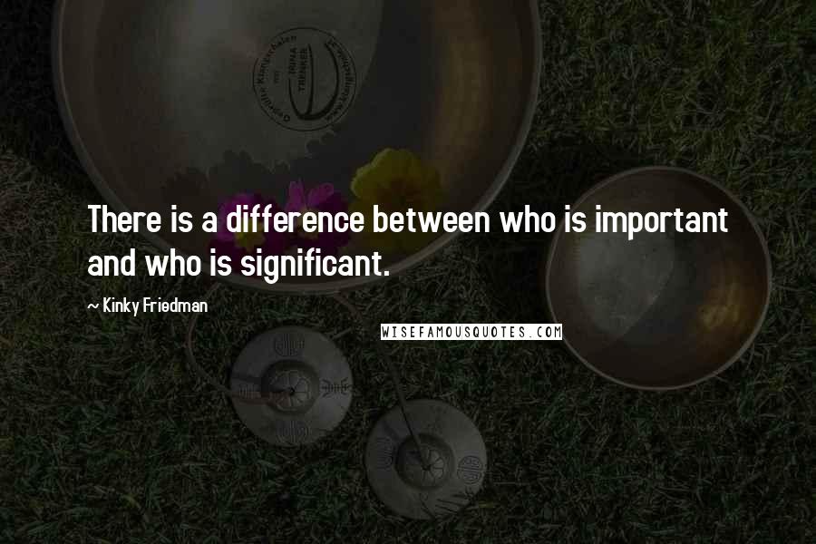 Kinky Friedman quotes: There is a difference between who is important and who is significant. Kinky Friedman quotes: There is a difference between who is important and who is significant.