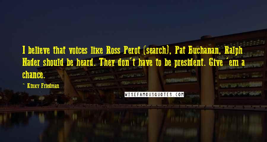 Kinky Friedman quotes: I believe that voices like Ross Perot (search), Pat Buchanan, Ralph Nader should be heard. They don't have to be president. Give 'em a chance. Kinky Friedman quotes: I believe that voices like Ross Perot (search), Pat Buchanan, Ralph Nader should be heard. They don't have to be president. Give 'em a chance.