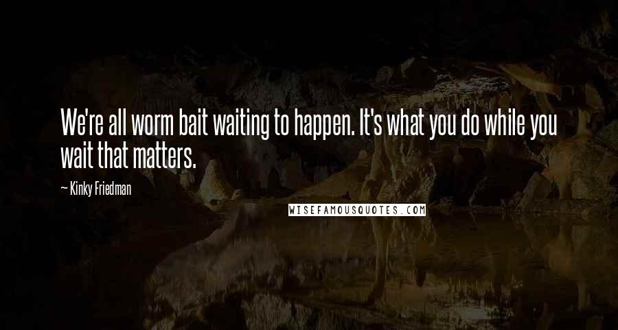 Kinky Friedman quotes: We're all worm bait waiting to happen. It's what you do while you wait that matters. Kinky Friedman quotes: We're all worm bait waiting to happen. It's what you do while you wait that matters.