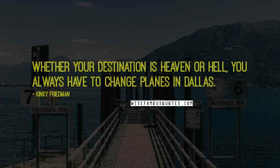 Kinky Friedman quotes: Whether your destination is heaven or hell, you always have to change planes in Dallas. Kinky Friedman quotes: Whether your destination is heaven or hell, you always have to change planes in Dallas.