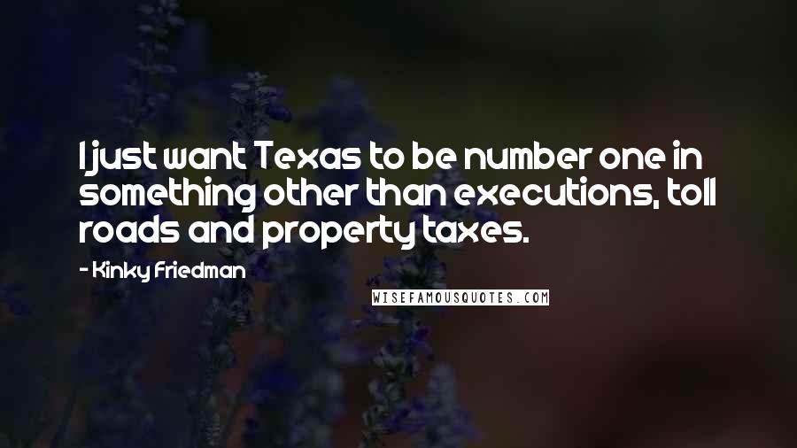 Kinky Friedman quotes: I just want Texas to be number one in something other than executions, toll roads and property taxes. Kinky Friedman quotes: I just want Texas to be number one in something other than executions, toll roads and property taxes.